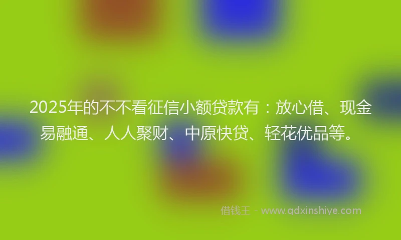 2025年的不不看征信小额贷款有：放心借、现金易融通、人人聚财、中原快贷、轻花优品等。