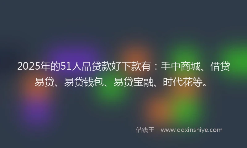 2025年的51人品贷款好下款有：手中商城、借贷易贷、易贷钱包、易贷宝融、时代花等。
