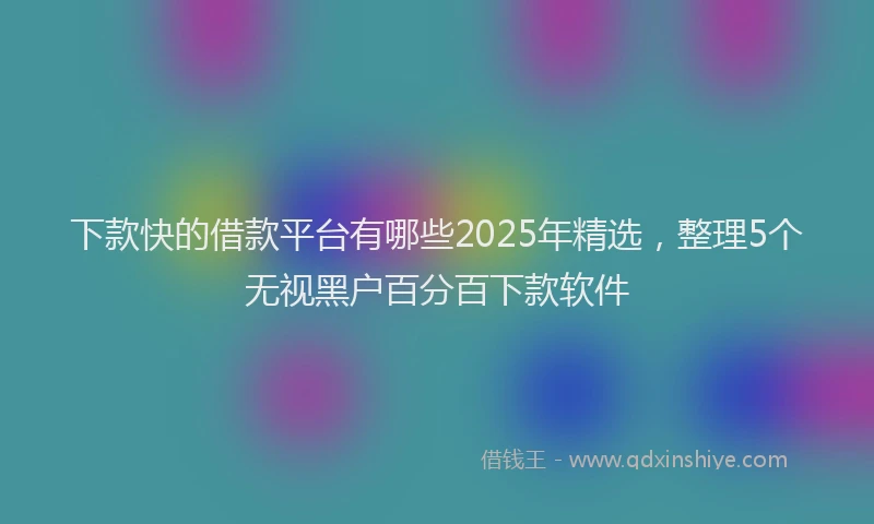 下款快的借款平台有哪些2025年精选，整理5个无视黑户百分百下款软件