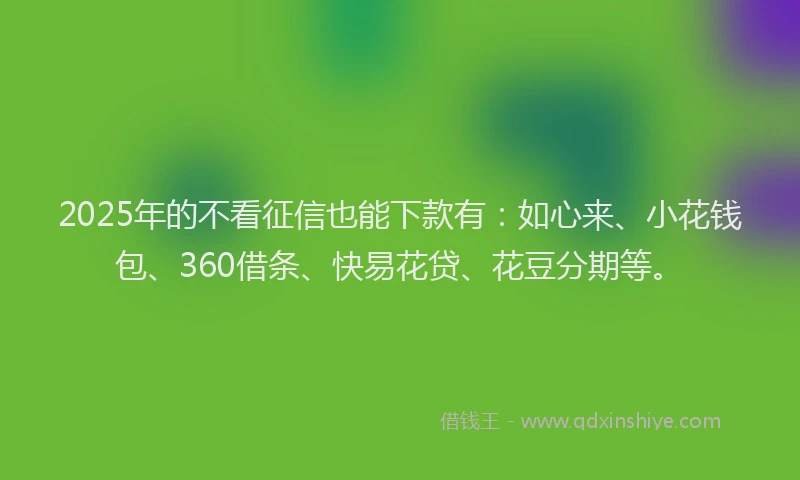 2025年的不看征信也能下款有：如心来、小花钱包、360借条、快易花贷、花豆分期等。
