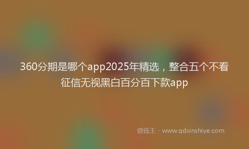 360分期是哪个app2025年精选，整合五个不看征信无视黑白百分百下款app