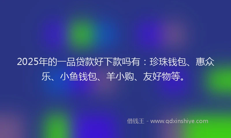 2025年的一品贷款好下款吗有：珍珠钱包、惠众乐、小鱼钱包、羊小购、友好物等。