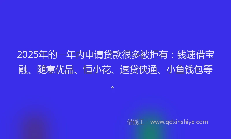 2025年的一年内申请贷款很多被拒有：钱速借宝融、随意优品、恒小花、速贷侠通、小鱼钱包等。