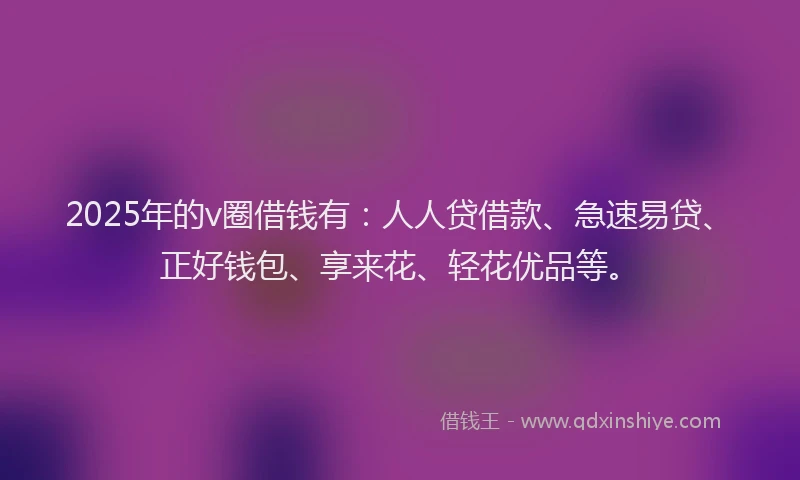 2025年的v圈借钱有：人人贷借款、急速易贷、正好钱包、享来花、轻花优品等。