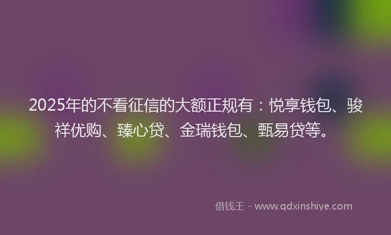 2025年的不看征信的大额正规有：悦享钱包、骏祥优购、臻心贷、金瑞钱包、甄易贷等。
