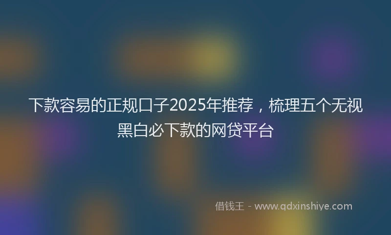 下款容易的正规口子2025年推荐，梳理五个无视黑白必下款的网贷平台