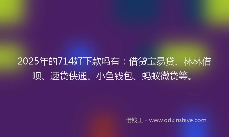 2025年的714好下款吗有：借贷宝易贷、林林借呗、速贷侠通、小鱼钱包、蚂蚁微贷等。