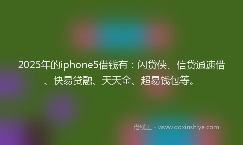2025年的iphone5借钱有：闪贷侠、信贷通速借、快易贷融、天天金、超易钱包等。
