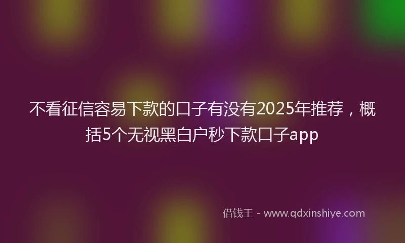 不看征信容易下款的口子有没有2025年推荐，概括5个无视黑白户秒下款口子app