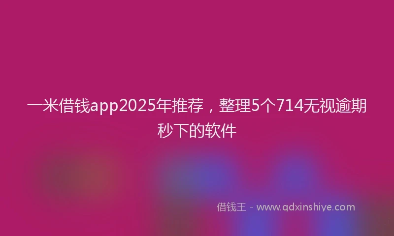 一米借钱app2025年推荐，整理5个714无视逾期秒下的软件