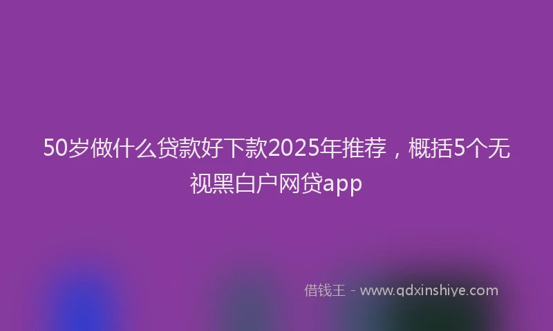 50岁做什么贷款好下款2025年推荐，概括5个无视黑白户网贷app