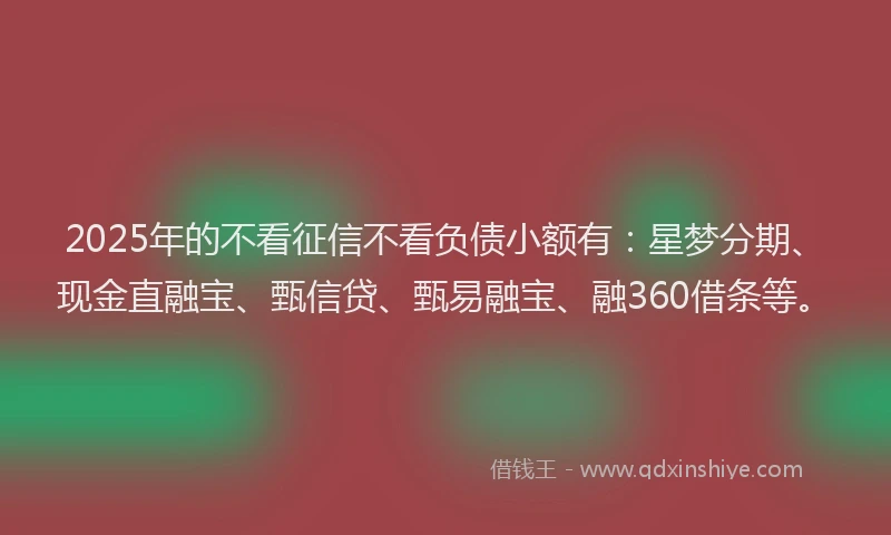 2025年的不看征信不看负债小额有：星梦分期、现金直融宝、甄信贷、甄易融宝、融360借条等。