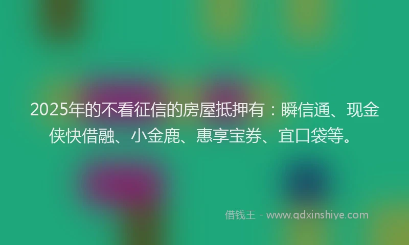 2025年的不看征信的房屋抵押有：瞬信通、现金侠快借融、小金鹿、惠享宝券、宜口袋等。
