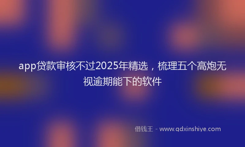 app贷款审核不过2025年精选，梳理五个高炮无视逾期能下的软件