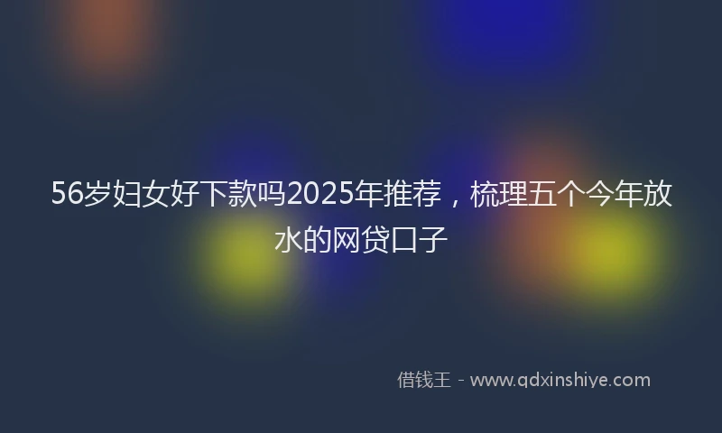 56岁妇女好下款吗2025年推荐，梳理五个今年放水的网贷口子