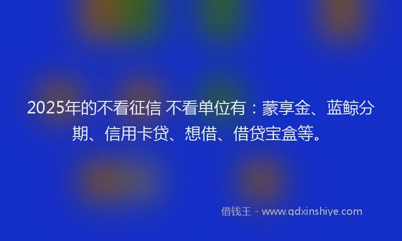 2025年的不看征信 不看单位有：蒙享金、蓝鲸分期、信用卡贷、想借、借贷宝盒等。