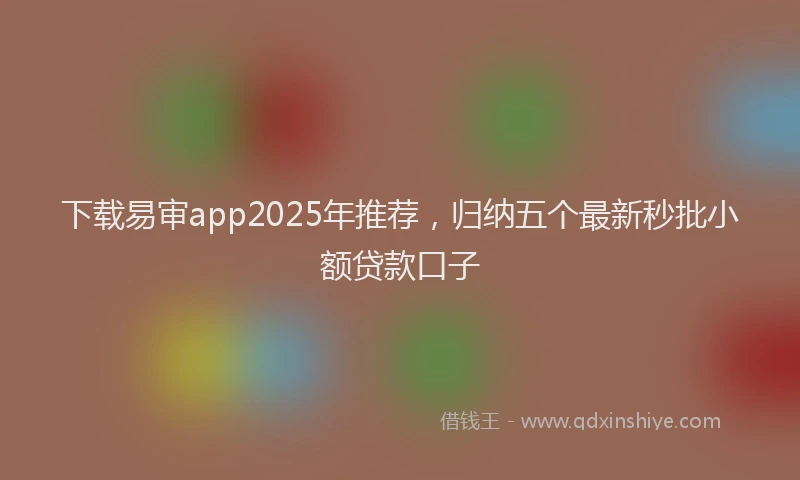 下载易审app2025年推荐，归纳五个最新秒批小额贷款口子
