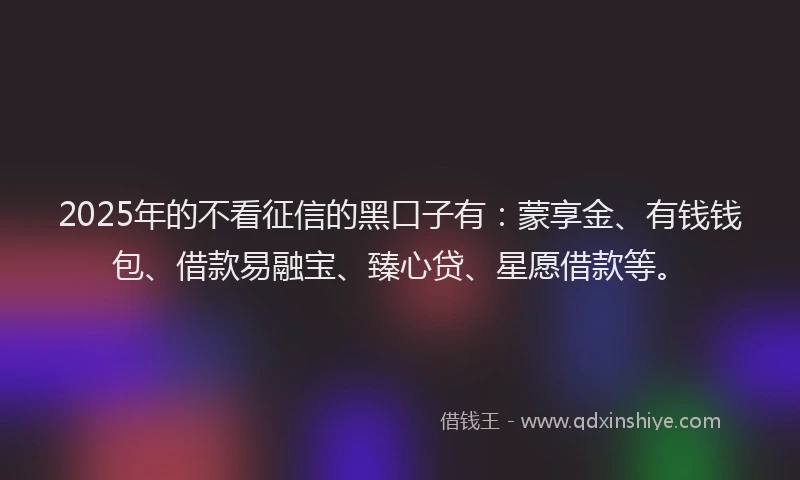 2025年的不看征信的黑口子有：蒙享金、有钱钱包、借款易融宝、臻心贷、星愿借款等。
