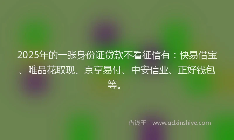 2025年的一张身份证贷款不看征信有：快易借宝、唯品花取现、京享易付、中安信业、正好钱包等。