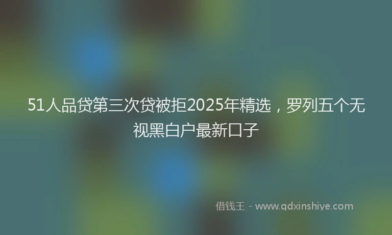 51人品贷第三次贷被拒2025年精选，罗列五个无视黑白户最新口子