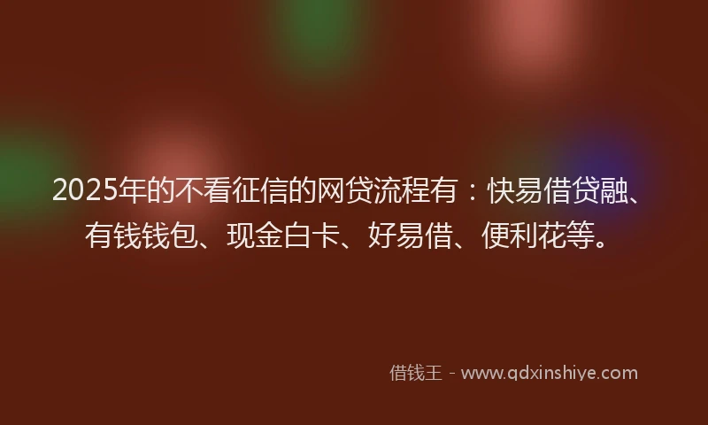 2025年的不看征信的网贷流程有：快易借贷融、有钱钱包、现金白卡、好易借、便利花等。