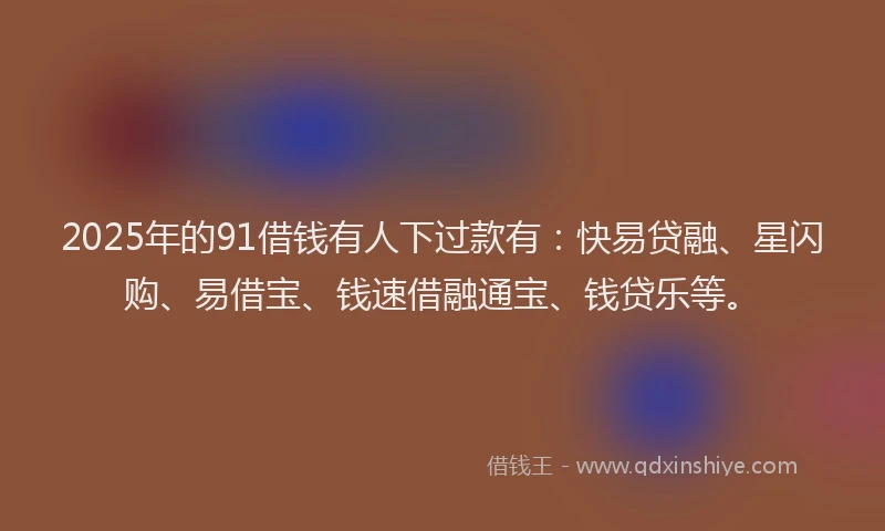 2025年的91借钱有人下过款有：快易贷融、星闪购、易借宝、钱速借融通宝、钱贷乐等。