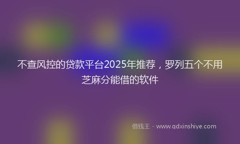 不查风控的贷款平台2025年推荐，罗列五个不用芝麻分能借的软件