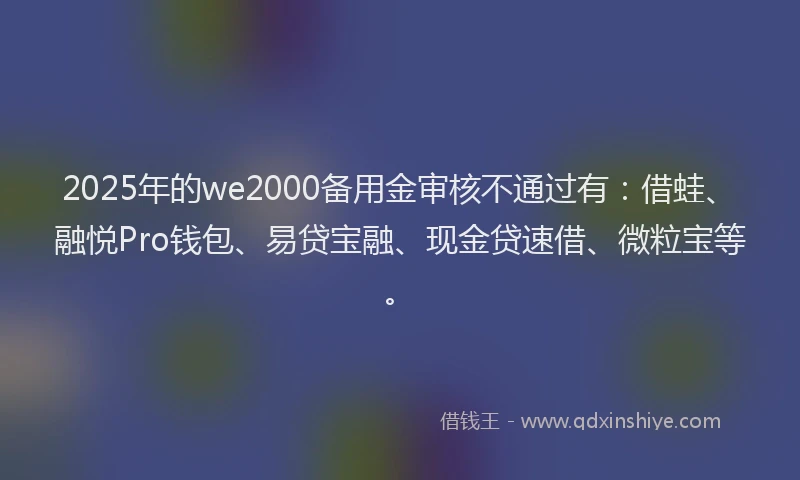 2025年的we2000备用金审核不通过有：借蛙、融悦Pro钱包、易贷宝融、现金贷速借、微粒宝等。