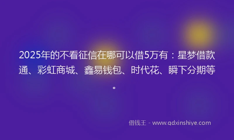 2025年的不看征信在哪可以借5万有：星梦借款通、彩虹商城、鑫易钱包、时代花、瞬下分期等。