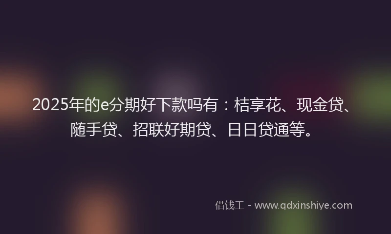 2025年的e分期好下款吗有：桔享花、现金贷、随手贷、招联好期贷、日日贷通等。
