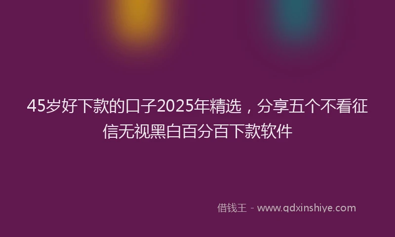 45岁好下款的口子2025年精选，分享五个不看征信无视黑白百分百下款软件