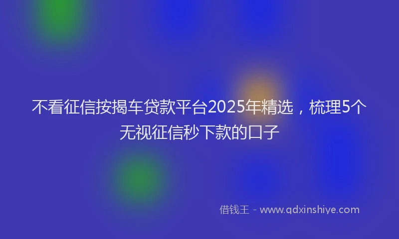不看征信按揭车贷款平台2025年精选，梳理5个无视征信秒下款的口子