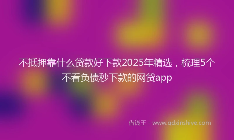 不抵押靠什么贷款好下款2025年精选，梳理5个不看负债秒下款的网贷app