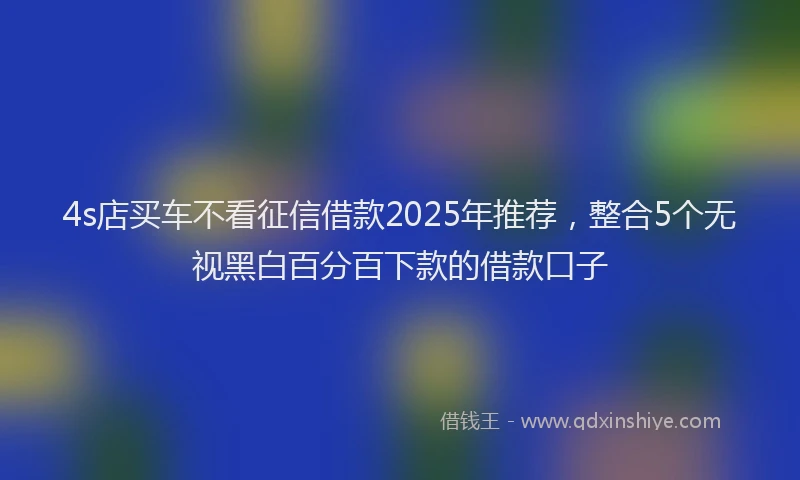 4s店买车不看征信借款2025年推荐，整合5个无视黑白百分百下款的借款口子