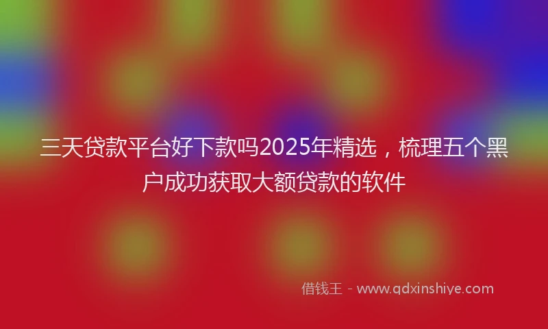 三天贷款平台好下款吗2025年精选，梳理五个黑户成功获取大额贷款的软件
