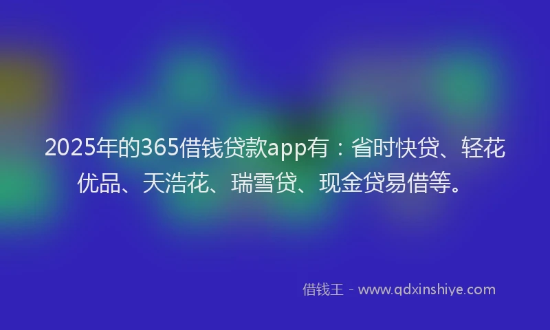 2025年的365借钱贷款app有：省时快贷、轻花优品、天浩花、瑞雪贷、现金贷易借等。