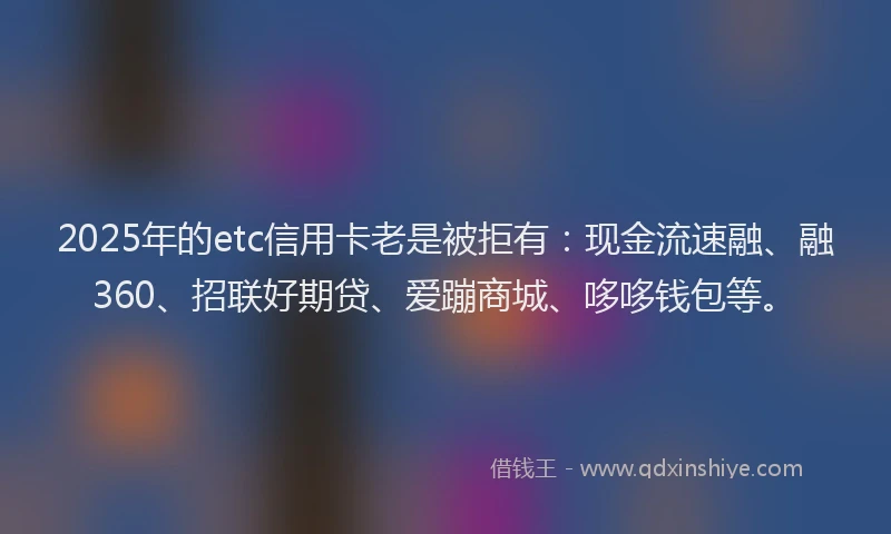 2025年的etc信用卡老是被拒有：现金流速融、融360、招联好期贷、爱蹦商城、哆哆钱包等。