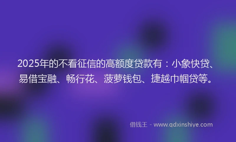 2025年的不看征信的高额度贷款有：小象快贷、易借宝融、畅行花、菠萝钱包、捷越巾帼贷等。