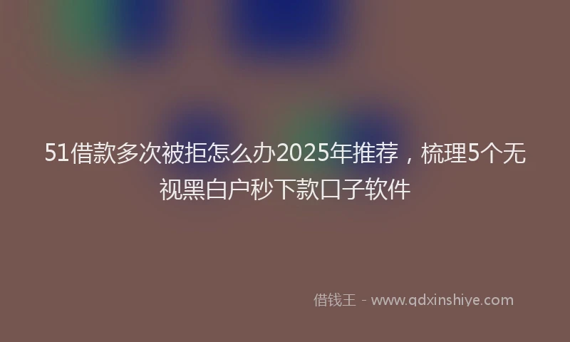 51借款多次被拒怎么办2025年推荐，梳理5个无视黑白户秒下款口子软件