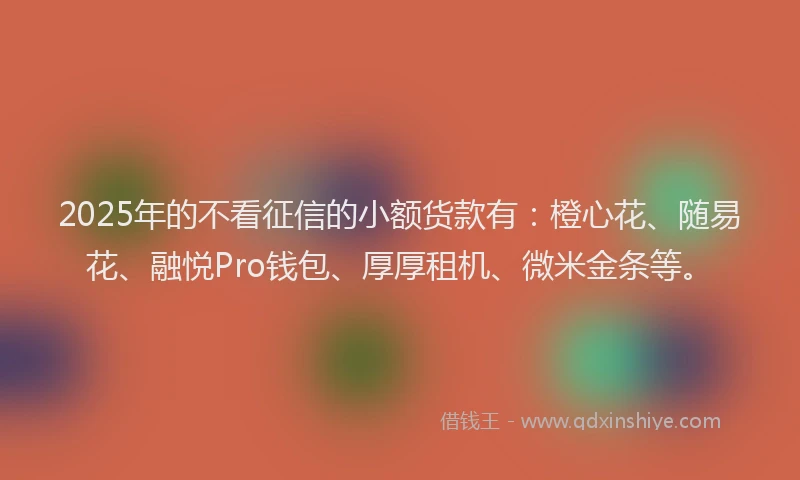 2025年的不看征信的小额货款有：橙心花、随易花、融悦Pro钱包、厚厚租机、微米金条等。