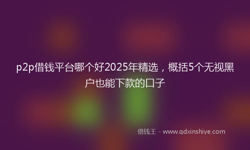p2p借钱平台哪个好2025年精选，概括5个无视黑户也能下款的口子