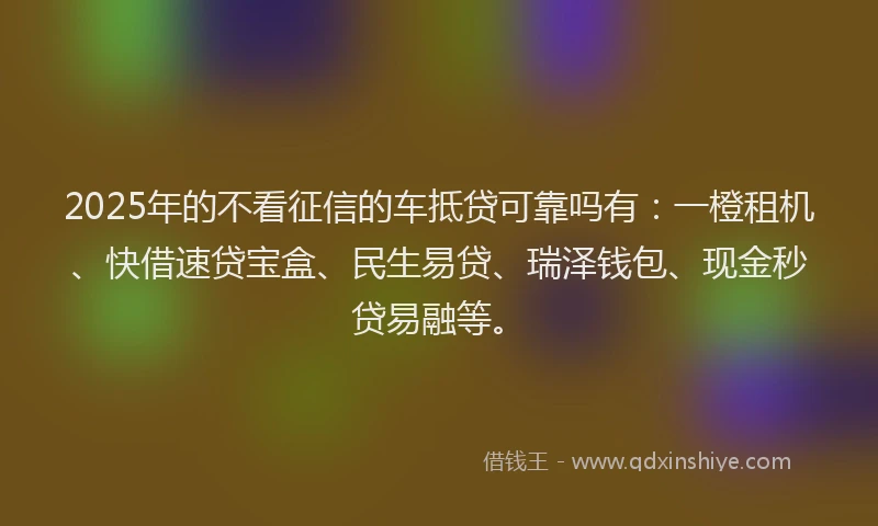 2025年的不看征信的车抵贷可靠吗有：一橙租机、快借速贷宝盒、民生易贷、瑞泽钱包、现金秒贷易融等。