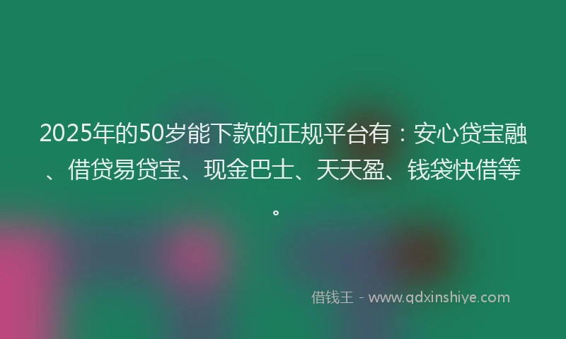2025年的50岁能下款的正规平台有：安心贷宝融、借贷易贷宝、现金巴士、天天盈、钱袋快借等。
