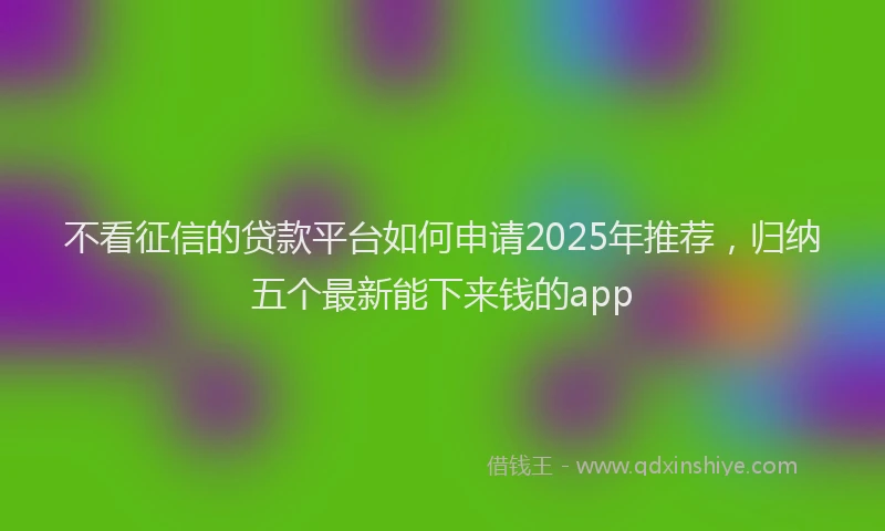 不看征信的贷款平台如何申请2025年推荐，归纳五个最新能下来钱的app