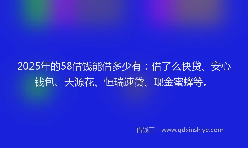 2025年的58借钱能借多少有：借了么快贷、安心钱包、天源花、恒瑞速贷、现金蜜蜂等。