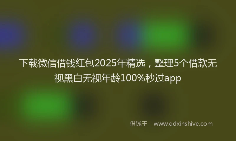 下载微信借钱红包2025年精选，整理5个借款无视黑白无视年龄100%秒过app