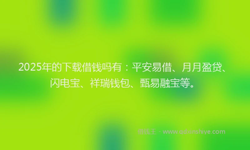 2025年的下载借钱吗有：平安易借、月月盈贷、闪电宝、祥瑞钱包、甄易融宝等。