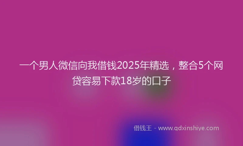 一个男人微信向我借钱2025年精选，整合5个网贷容易下款18岁的口子
