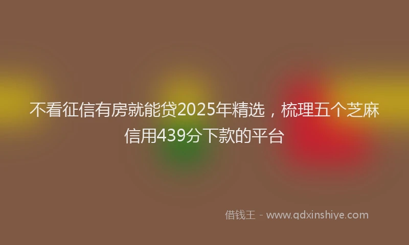 不看征信有房就能贷2025年精选，梳理五个芝麻信用439分下款的平台