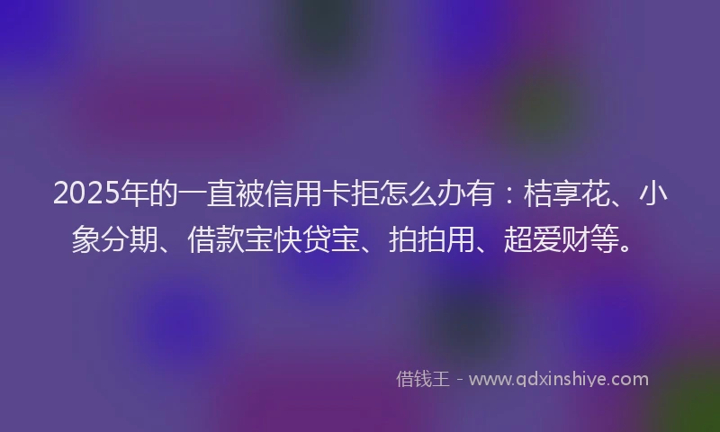 2025年的一直被信用卡拒怎么办有：桔享花、小象分期、借款宝快贷宝、拍拍用、超爱财等。